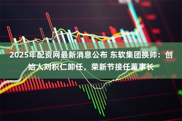 2025年配资网最新消息公布 东软集团换帅：创始人刘积仁卸任，荣新节接任董事长