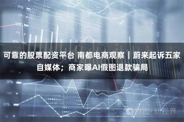 可靠的股票配资平台 南都电商观察｜蔚来起诉五家自媒体；商家曝AI假图退款骗局