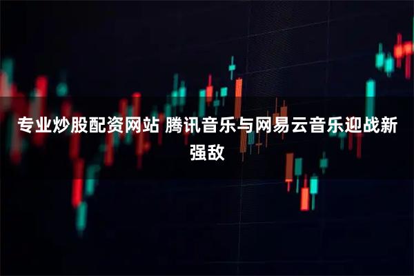 专业炒股配资网站 腾讯音乐与网易云音乐迎战新强敌