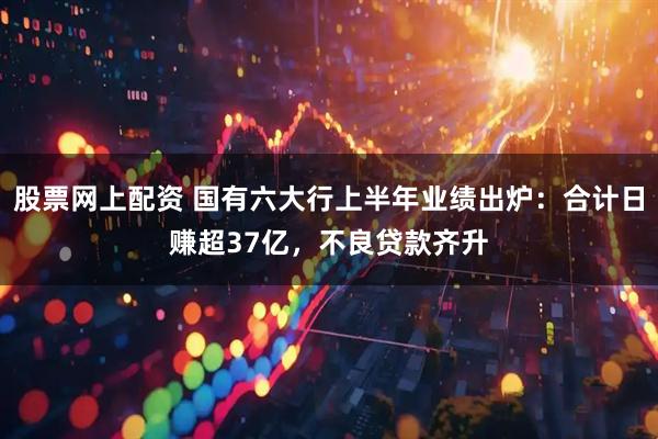 股票网上配资 国有六大行上半年业绩出炉：合计日赚超37亿，不良贷款齐升