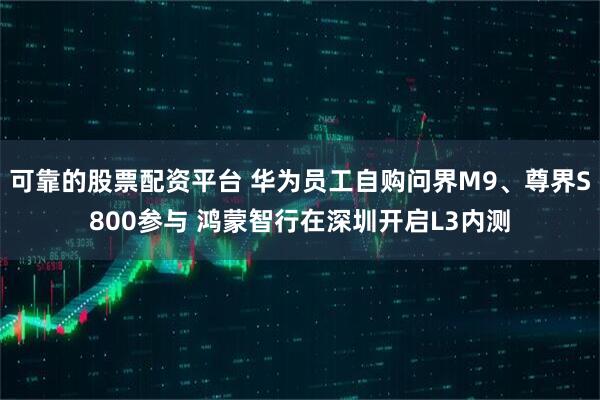 可靠的股票配资平台 华为员工自购问界M9、尊界S800参与 鸿蒙智行在深圳开启L3内测